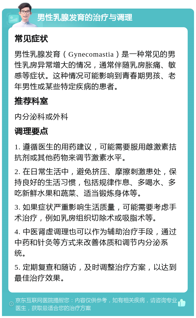 男性乳腺发育的治疗与调理 常见症状 男性乳腺发育（Gynecomastia）是一种常见的男性乳房异常增大的情况，通常伴随乳房胀痛、敏感等症状。这种情况可能影响到青春期男孩、老年男性或某些特定疾病的患者。 推荐科室 内分泌科或外科 调理要点 1. 遵循医生的用药建议，可能需要服用雌激素拮抗剂或其他药物来调节激素水平。 2. 在日常生活中，避免挤压、摩擦刺激患处，保持良好的生活习惯，包括规律作息、多喝水、多吃新鲜水果和蔬菜、适当锻炼身体等。 3. 如果症状严重影响生活质量，可能需要考虑手术治疗，例如乳房组织切除术或吸脂术等。 4. 中医肾虚调理也可以作为辅助治疗手段，通过中药和针灸等方式来改善体质和调节内分泌系统。 5. 定期复查和随访，及时调整治疗方案，以达到最佳治疗效果。