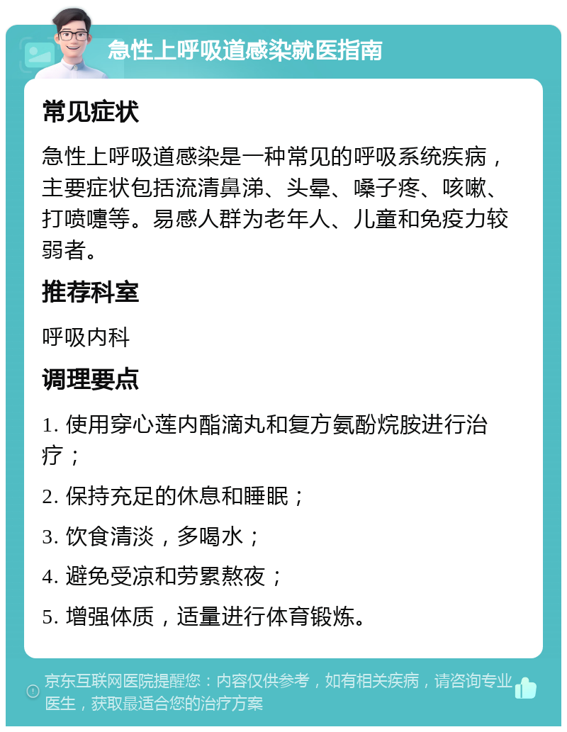 急性上呼吸道感染就医指南 常见症状 急性上呼吸道感染是一种常见的呼吸系统疾病，主要症状包括流清鼻涕、头晕、嗓子疼、咳嗽、打喷嚏等。易感人群为老年人、儿童和免疫力较弱者。 推荐科室 呼吸内科 调理要点 1. 使用穿心莲内酯滴丸和复方氨酚烷胺进行治疗； 2. 保持充足的休息和睡眠； 3. 饮食清淡，多喝水； 4. 避免受凉和劳累熬夜； 5. 增强体质，适量进行体育锻炼。