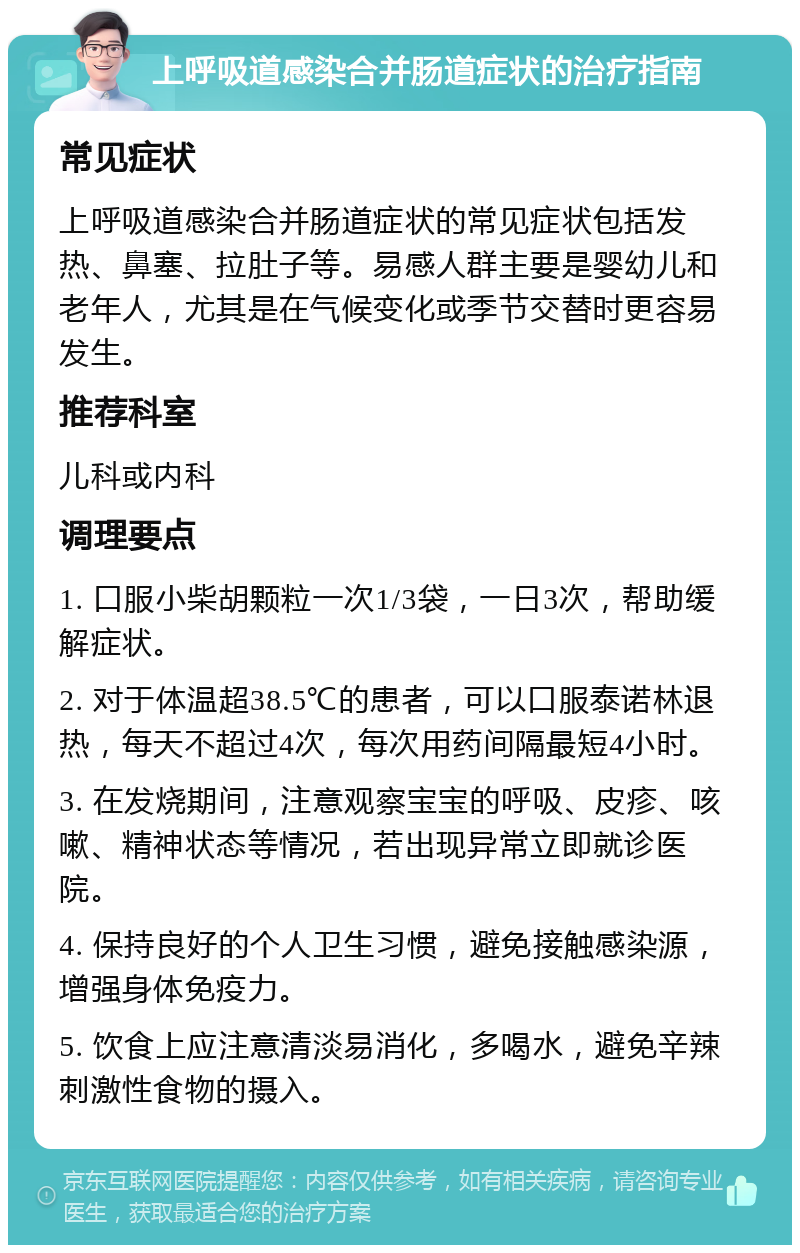 上呼吸道感染合并肠道症状的治疗指南 常见症状 上呼吸道感染合并肠道症状的常见症状包括发热、鼻塞、拉肚子等。易感人群主要是婴幼儿和老年人，尤其是在气候变化或季节交替时更容易发生。 推荐科室 儿科或内科 调理要点 1. 口服小柴胡颗粒一次1/3袋，一日3次，帮助缓解症状。 2. 对于体温超38.5℃的患者，可以口服泰诺林退热，每天不超过4次，每次用药间隔最短4小时。 3. 在发烧期间，注意观察宝宝的呼吸、皮疹、咳嗽、精神状态等情况，若出现异常立即就诊医院。 4. 保持良好的个人卫生习惯，避免接触感染源，增强身体免疫力。 5. 饮食上应注意清淡易消化，多喝水，避免辛辣刺激性食物的摄入。