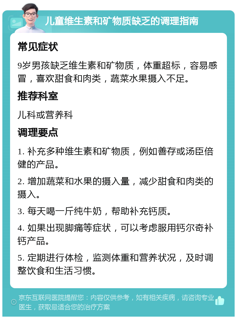 儿童维生素和矿物质缺乏的调理指南 常见症状 9岁男孩缺乏维生素和矿物质，体重超标，容易感冒，喜欢甜食和肉类，蔬菜水果摄入不足。 推荐科室 儿科或营养科 调理要点 1. 补充多种维生素和矿物质，例如善存或汤臣倍健的产品。 2. 增加蔬菜和水果的摄入量，减少甜食和肉类的摄入。 3. 每天喝一斤纯牛奶，帮助补充钙质。 4. 如果出现脚痛等症状，可以考虑服用钙尔奇补钙产品。 5. 定期进行体检，监测体重和营养状况，及时调整饮食和生活习惯。