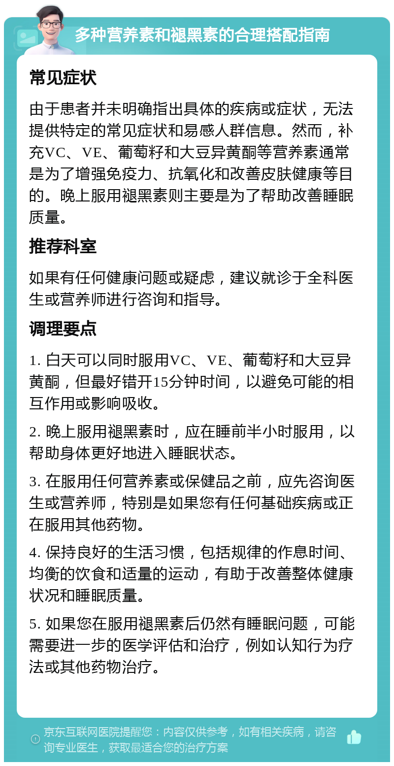 多种营养素和褪黑素的合理搭配指南 常见症状 由于患者并未明确指出具体的疾病或症状，无法提供特定的常见症状和易感人群信息。然而，补充VC、VE、葡萄籽和大豆异黄酮等营养素通常是为了增强免疫力、抗氧化和改善皮肤健康等目的。晚上服用褪黑素则主要是为了帮助改善睡眠质量。 推荐科室 如果有任何健康问题或疑虑，建议就诊于全科医生或营养师进行咨询和指导。 调理要点 1. 白天可以同时服用VC、VE、葡萄籽和大豆异黄酮，但最好错开15分钟时间，以避免可能的相互作用或影响吸收。 2. 晚上服用褪黑素时，应在睡前半小时服用，以帮助身体更好地进入睡眠状态。 3. 在服用任何营养素或保健品之前，应先咨询医生或营养师，特别是如果您有任何基础疾病或正在服用其他药物。 4. 保持良好的生活习惯，包括规律的作息时间、均衡的饮食和适量的运动，有助于改善整体健康状况和睡眠质量。 5. 如果您在服用褪黑素后仍然有睡眠问题，可能需要进一步的医学评估和治疗，例如认知行为疗法或其他药物治疗。