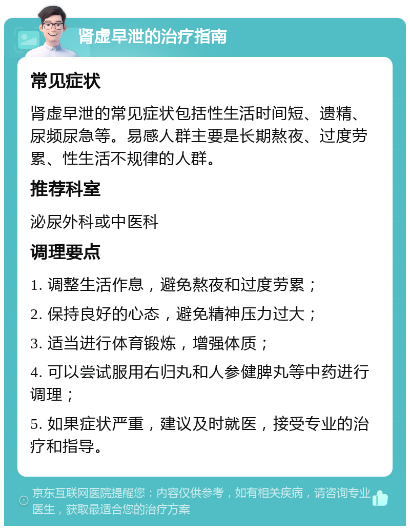 肾虚早泄的治疗指南 常见症状 肾虚早泄的常见症状包括性生活时间短、遗精、尿频尿急等。易感人群主要是长期熬夜、过度劳累、性生活不规律的人群。 推荐科室 泌尿外科或中医科 调理要点 1. 调整生活作息，避免熬夜和过度劳累； 2. 保持良好的心态，避免精神压力过大； 3. 适当进行体育锻炼，增强体质； 4. 可以尝试服用右归丸和人参健脾丸等中药进行调理； 5. 如果症状严重，建议及时就医，接受专业的治疗和指导。