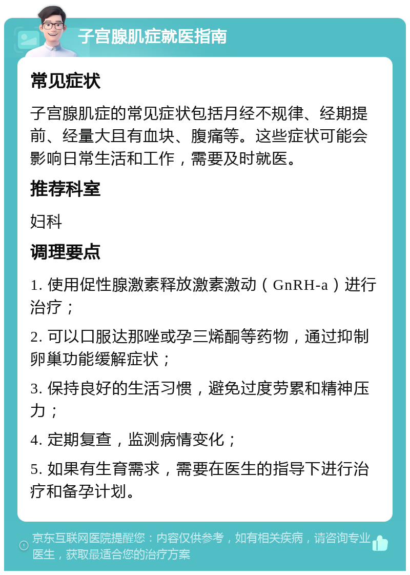 子宫腺肌症就医指南 常见症状 子宫腺肌症的常见症状包括月经不规律、经期提前、经量大且有血块、腹痛等。这些症状可能会影响日常生活和工作，需要及时就医。 推荐科室 妇科 调理要点 1. 使用促性腺激素释放激素激动（GnRH-a）进行治疗； 2. 可以口服达那唑或孕三烯酮等药物，通过抑制卵巢功能缓解症状； 3. 保持良好的生活习惯，避免过度劳累和精神压力； 4. 定期复查，监测病情变化； 5. 如果有生育需求，需要在医生的指导下进行治疗和备孕计划。