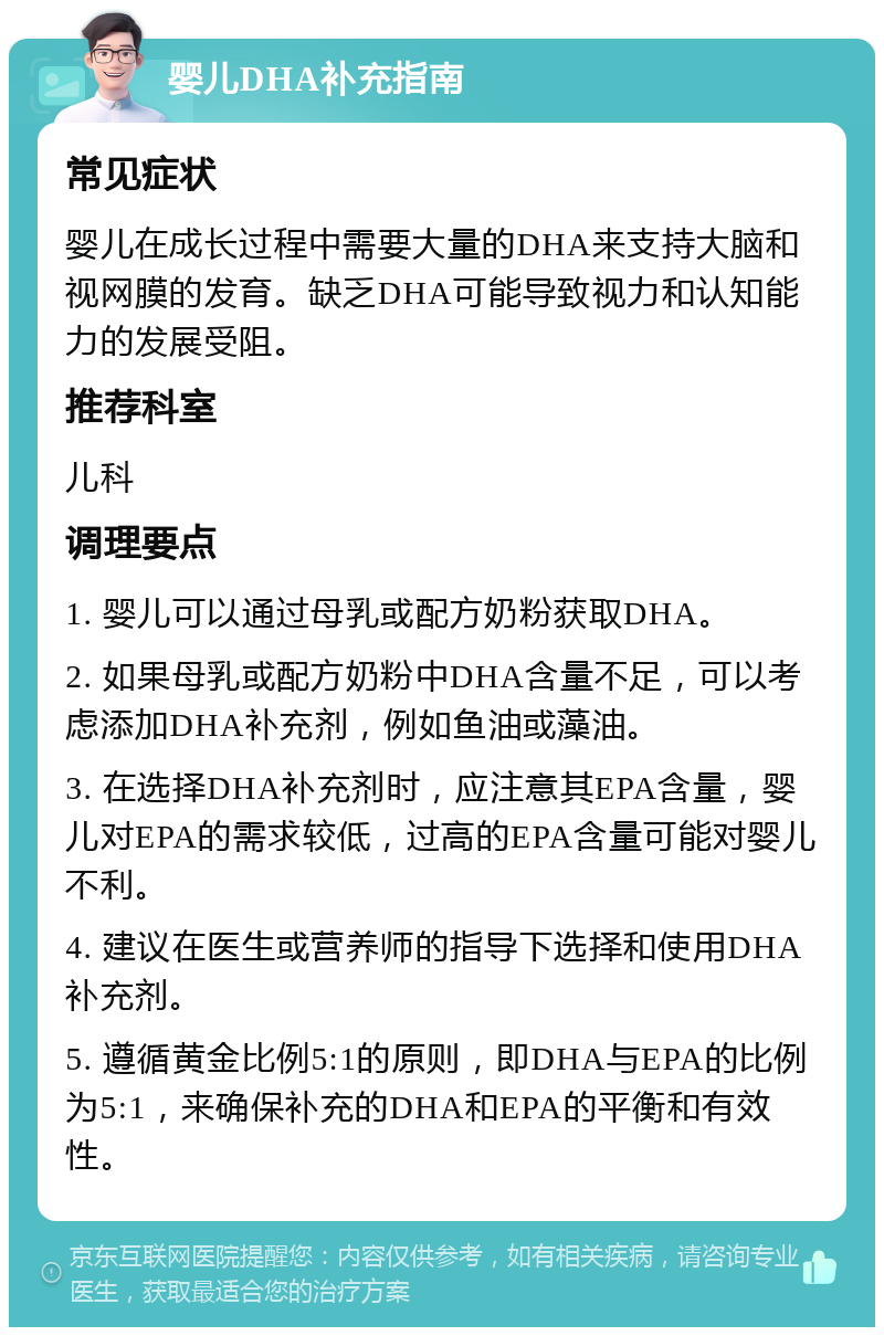 婴儿DHA补充指南 常见症状 婴儿在成长过程中需要大量的DHA来支持大脑和视网膜的发育。缺乏DHA可能导致视力和认知能力的发展受阻。 推荐科室 儿科 调理要点 1. 婴儿可以通过母乳或配方奶粉获取DHA。 2. 如果母乳或配方奶粉中DHA含量不足，可以考虑添加DHA补充剂，例如鱼油或藻油。 3. 在选择DHA补充剂时，应注意其EPA含量，婴儿对EPA的需求较低，过高的EPA含量可能对婴儿不利。 4. 建议在医生或营养师的指导下选择和使用DHA补充剂。 5. 遵循黄金比例5:1的原则，即DHA与EPA的比例为5:1，来确保补充的DHA和EPA的平衡和有效性。