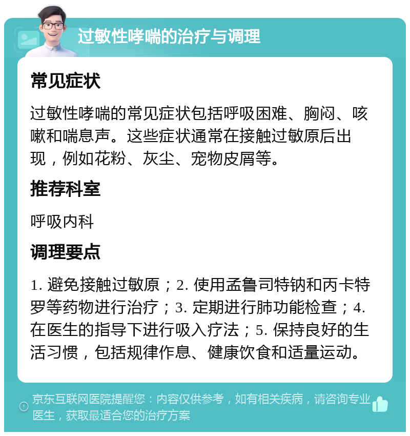 过敏性哮喘的治疗与调理 常见症状 过敏性哮喘的常见症状包括呼吸困难、胸闷、咳嗽和喘息声。这些症状通常在接触过敏原后出现，例如花粉、灰尘、宠物皮屑等。 推荐科室 呼吸内科 调理要点 1. 避免接触过敏原；2. 使用孟鲁司特钠和丙卡特罗等药物进行治疗；3. 定期进行肺功能检查；4. 在医生的指导下进行吸入疗法；5. 保持良好的生活习惯，包括规律作息、健康饮食和适量运动。