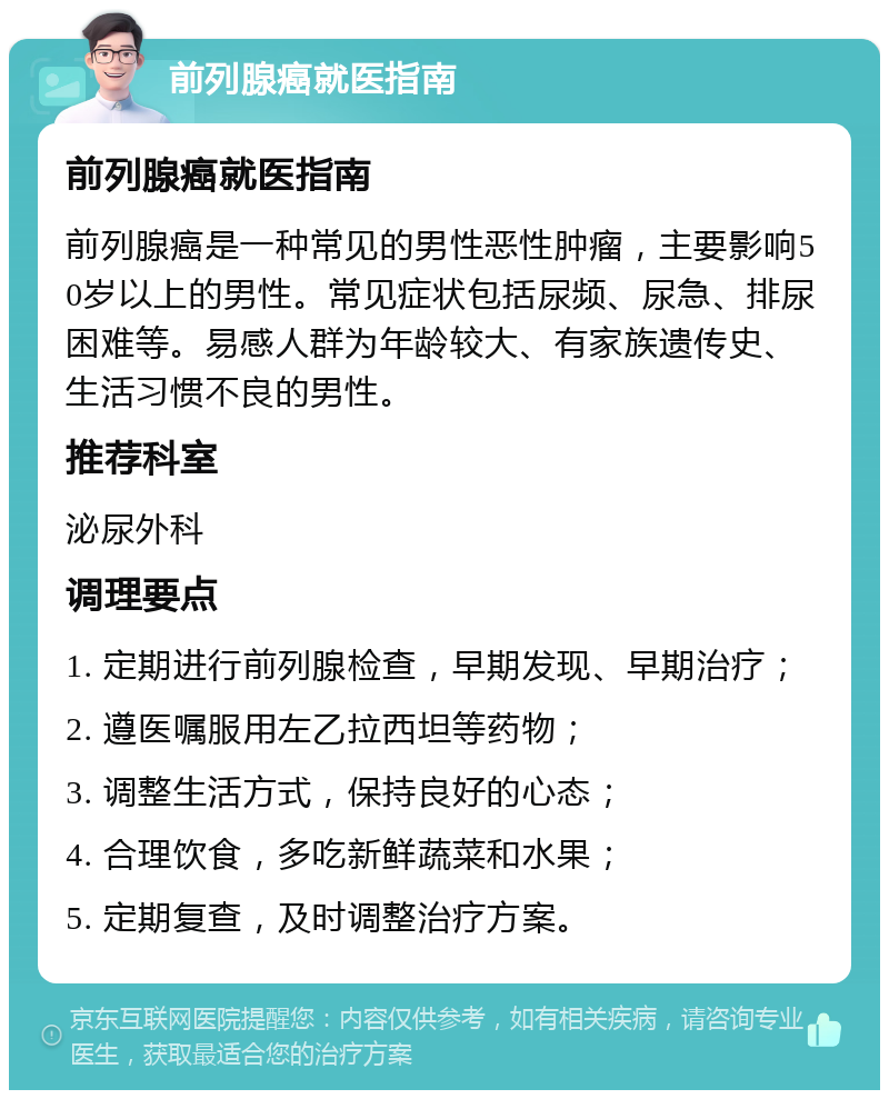 前列腺癌就医指南 前列腺癌就医指南 前列腺癌是一种常见的男性恶性肿瘤，主要影响50岁以上的男性。常见症状包括尿频、尿急、排尿困难等。易感人群为年龄较大、有家族遗传史、生活习惯不良的男性。 推荐科室 泌尿外科 调理要点 1. 定期进行前列腺检查，早期发现、早期治疗； 2. 遵医嘱服用左乙拉西坦等药物； 3. 调整生活方式，保持良好的心态； 4. 合理饮食，多吃新鲜蔬菜和水果； 5. 定期复查，及时调整治疗方案。