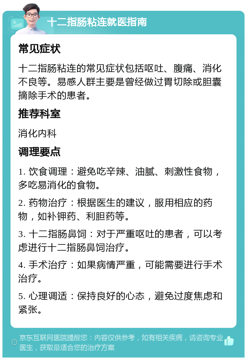 十二指肠粘连就医指南 常见症状 十二指肠粘连的常见症状包括呕吐、腹痛、消化不良等。易感人群主要是曾经做过胃切除或胆囊摘除手术的患者。 推荐科室 消化内科 调理要点 1. 饮食调理：避免吃辛辣、油腻、刺激性食物，多吃易消化的食物。 2. 药物治疗：根据医生的建议，服用相应的药物，如补钾药、利胆药等。 3. 十二指肠鼻饲：对于严重呕吐的患者，可以考虑进行十二指肠鼻饲治疗。 4. 手术治疗：如果病情严重，可能需要进行手术治疗。 5. 心理调适：保持良好的心态，避免过度焦虑和紧张。