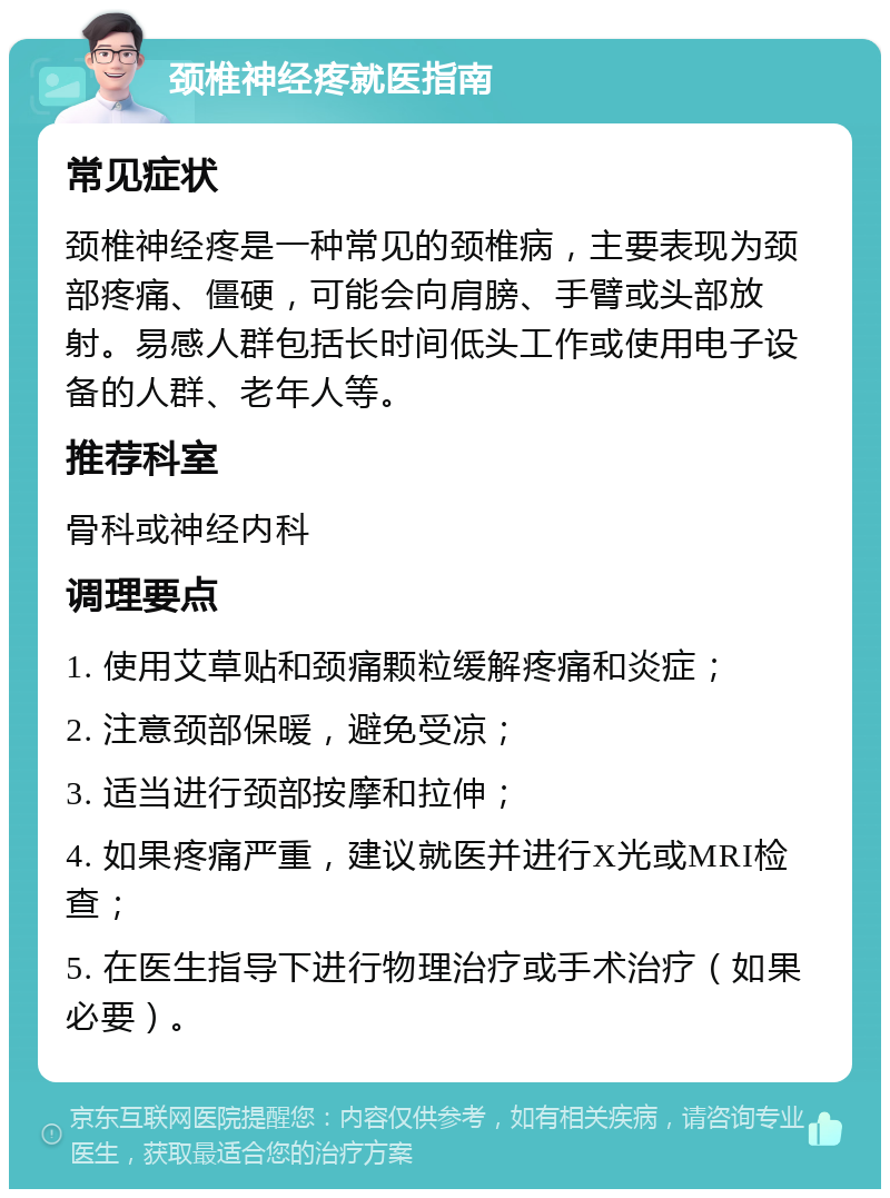 颈椎神经疼就医指南 常见症状 颈椎神经疼是一种常见的颈椎病，主要表现为颈部疼痛、僵硬，可能会向肩膀、手臂或头部放射。易感人群包括长时间低头工作或使用电子设备的人群、老年人等。 推荐科室 骨科或神经内科 调理要点 1. 使用艾草贴和颈痛颗粒缓解疼痛和炎症； 2. 注意颈部保暖，避免受凉； 3. 适当进行颈部按摩和拉伸； 4. 如果疼痛严重，建议就医并进行X光或MRI检查； 5. 在医生指导下进行物理治疗或手术治疗（如果必要）。