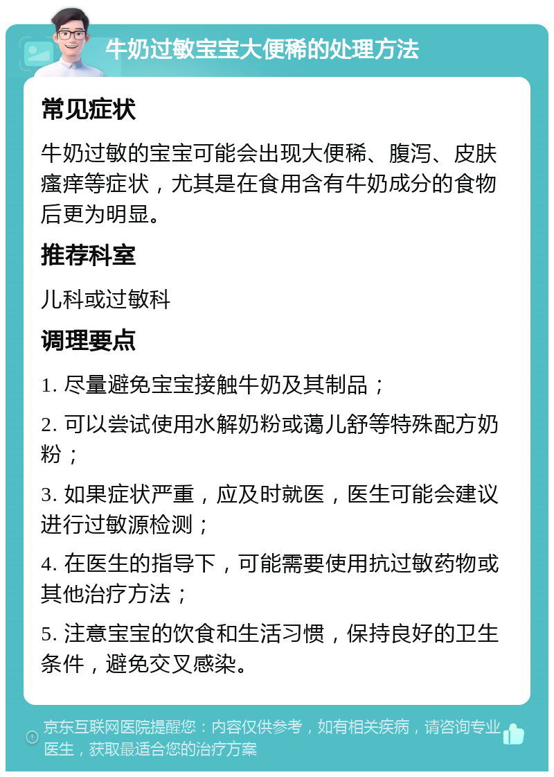 牛奶过敏宝宝大便稀的处理方法 常见症状 牛奶过敏的宝宝可能会出现大便稀、腹泻、皮肤瘙痒等症状，尤其是在食用含有牛奶成分的食物后更为明显。 推荐科室 儿科或过敏科 调理要点 1. 尽量避免宝宝接触牛奶及其制品； 2. 可以尝试使用水解奶粉或蔼儿舒等特殊配方奶粉； 3. 如果症状严重，应及时就医，医生可能会建议进行过敏源检测； 4. 在医生的指导下，可能需要使用抗过敏药物或其他治疗方法； 5. 注意宝宝的饮食和生活习惯，保持良好的卫生条件，避免交叉感染。