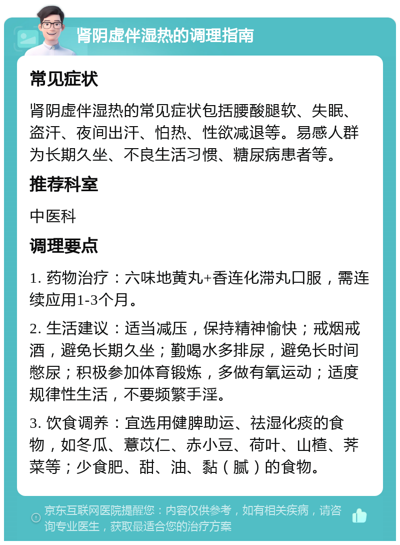 肾阴虚伴湿热的调理指南 常见症状 肾阴虚伴湿热的常见症状包括腰酸腿软、失眠、盗汗、夜间出汗、怕热、性欲减退等。易感人群为长期久坐、不良生活习惯、糖尿病患者等。 推荐科室 中医科 调理要点 1. 药物治疗：六味地黄丸+香连化滞丸口服，需连续应用1-3个月。 2. 生活建议：适当减压，保持精神愉快；戒烟戒酒，避免长期久坐；勤喝水多排尿，避免长时间憋尿；积极参加体育锻炼，多做有氧运动；适度规律性生活，不要频繁手淫。 3. 饮食调养：宜选用健脾助运、祛湿化痰的食物，如冬瓜、薏苡仁、赤小豆、荷叶、山楂、荠菜等；少食肥、甜、油、黏（腻）的食物。