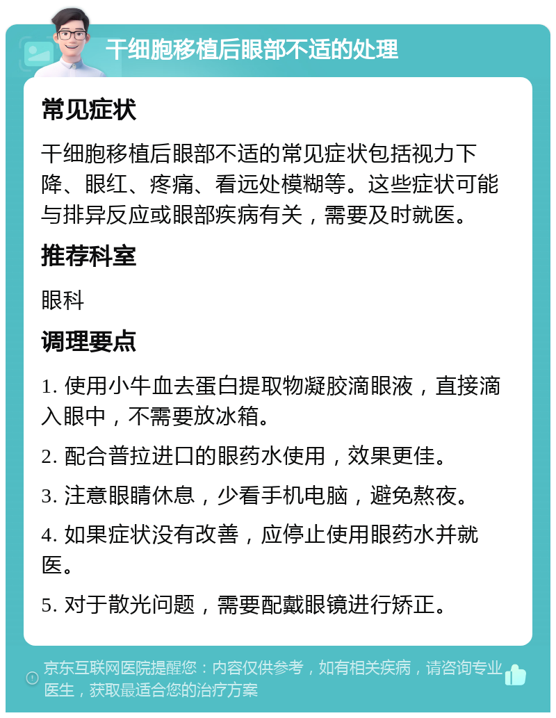 干细胞移植后眼部不适的处理 常见症状 干细胞移植后眼部不适的常见症状包括视力下降、眼红、疼痛、看远处模糊等。这些症状可能与排异反应或眼部疾病有关，需要及时就医。 推荐科室 眼科 调理要点 1. 使用小牛血去蛋白提取物凝胶滴眼液，直接滴入眼中，不需要放冰箱。 2. 配合普拉进口的眼药水使用，效果更佳。 3. 注意眼睛休息，少看手机电脑，避免熬夜。 4. 如果症状没有改善，应停止使用眼药水并就医。 5. 对于散光问题，需要配戴眼镜进行矫正。