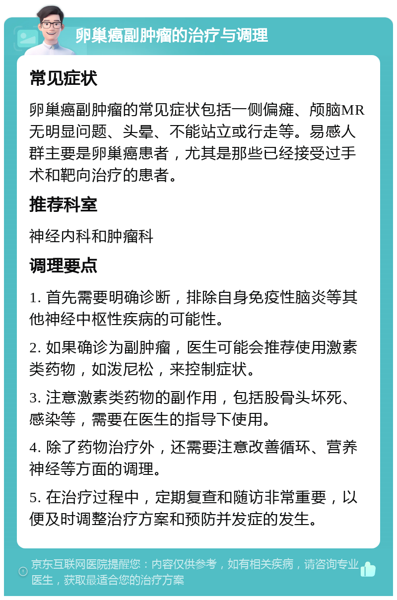 卵巢癌副肿瘤的治疗与调理 常见症状 卵巢癌副肿瘤的常见症状包括一侧偏瘫、颅脑MR无明显问题、头晕、不能站立或行走等。易感人群主要是卵巢癌患者，尤其是那些已经接受过手术和靶向治疗的患者。 推荐科室 神经内科和肿瘤科 调理要点 1. 首先需要明确诊断，排除自身免疫性脑炎等其他神经中枢性疾病的可能性。 2. 如果确诊为副肿瘤，医生可能会推荐使用激素类药物，如泼尼松，来控制症状。 3. 注意激素类药物的副作用，包括股骨头坏死、感染等，需要在医生的指导下使用。 4. 除了药物治疗外，还需要注意改善循环、营养神经等方面的调理。 5. 在治疗过程中，定期复查和随访非常重要，以便及时调整治疗方案和预防并发症的发生。