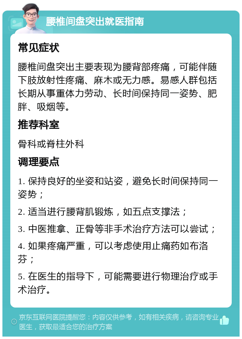 腰椎间盘突出就医指南 常见症状 腰椎间盘突出主要表现为腰背部疼痛，可能伴随下肢放射性疼痛、麻木或无力感。易感人群包括长期从事重体力劳动、长时间保持同一姿势、肥胖、吸烟等。 推荐科室 骨科或脊柱外科 调理要点 1. 保持良好的坐姿和站姿，避免长时间保持同一姿势； 2. 适当进行腰背肌锻炼，如五点支撑法； 3. 中医推拿、正骨等非手术治疗方法可以尝试； 4. 如果疼痛严重，可以考虑使用止痛药如布洛芬； 5. 在医生的指导下，可能需要进行物理治疗或手术治疗。