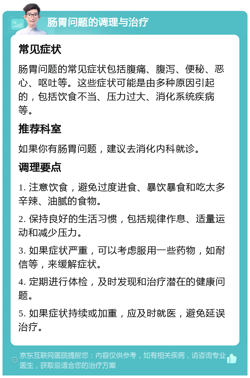 肠胃问题的调理与治疗 常见症状 肠胃问题的常见症状包括腹痛、腹泻、便秘、恶心、呕吐等。这些症状可能是由多种原因引起的，包括饮食不当、压力过大、消化系统疾病等。 推荐科室 如果你有肠胃问题，建议去消化内科就诊。 调理要点 1. 注意饮食，避免过度进食、暴饮暴食和吃太多辛辣、油腻的食物。 2. 保持良好的生活习惯，包括规律作息、适量运动和减少压力。 3. 如果症状严重，可以考虑服用一些药物，如耐信等，来缓解症状。 4. 定期进行体检，及时发现和治疗潜在的健康问题。 5. 如果症状持续或加重，应及时就医，避免延误治疗。