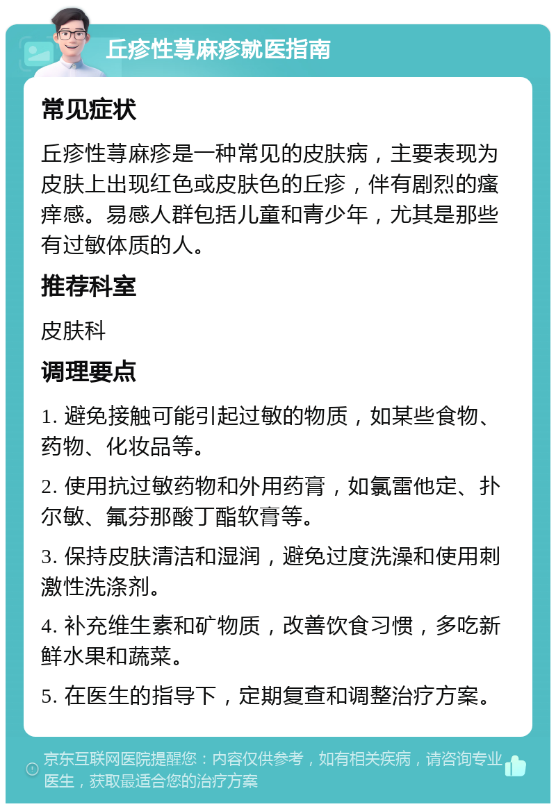 丘疹性荨麻疹就医指南 常见症状 丘疹性荨麻疹是一种常见的皮肤病，主要表现为皮肤上出现红色或皮肤色的丘疹，伴有剧烈的瘙痒感。易感人群包括儿童和青少年，尤其是那些有过敏体质的人。 推荐科室 皮肤科 调理要点 1. 避免接触可能引起过敏的物质，如某些食物、药物、化妆品等。 2. 使用抗过敏药物和外用药膏，如氯雷他定、扑尔敏、氟芬那酸丁酯软膏等。 3. 保持皮肤清洁和湿润，避免过度洗澡和使用刺激性洗涤剂。 4. 补充维生素和矿物质，改善饮食习惯，多吃新鲜水果和蔬菜。 5. 在医生的指导下，定期复查和调整治疗方案。