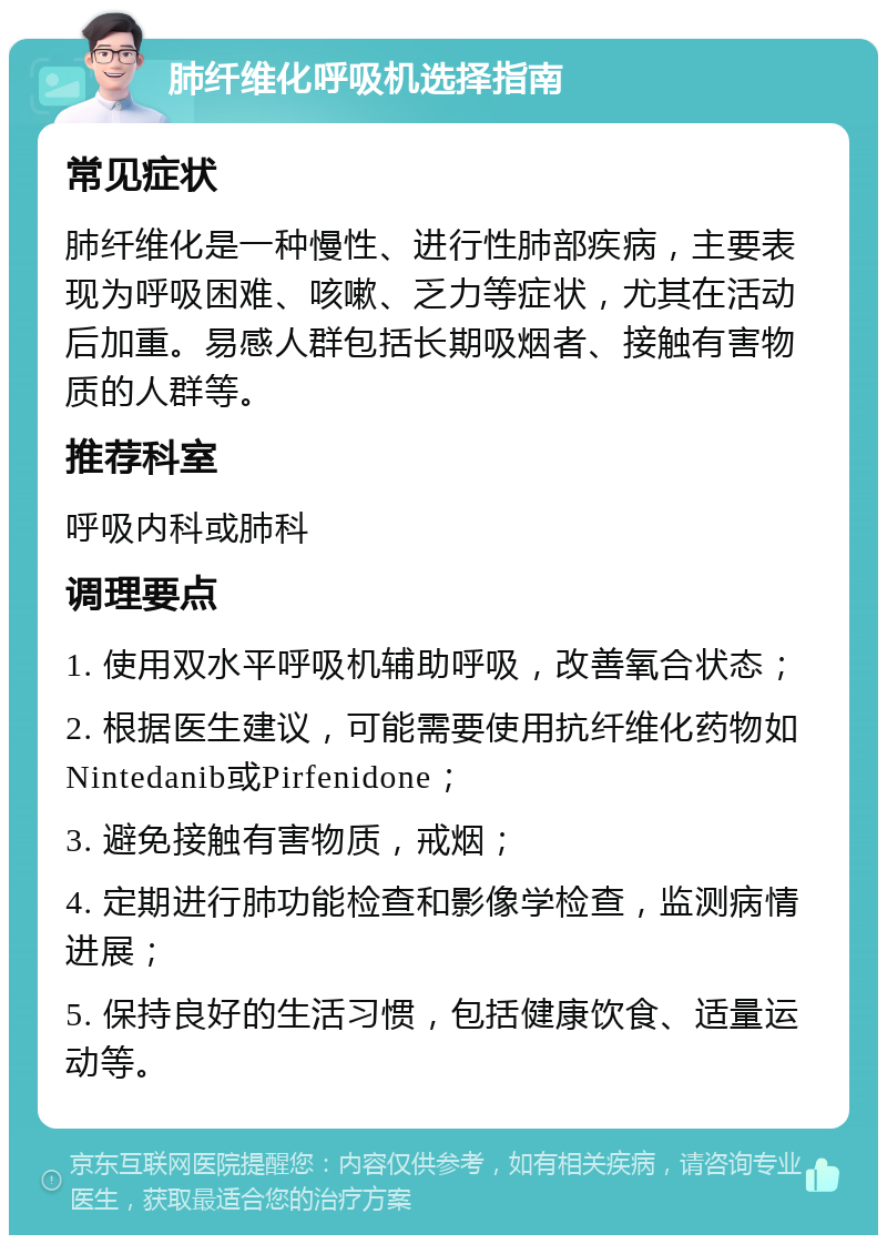 肺纤维化呼吸机选择指南 常见症状 肺纤维化是一种慢性、进行性肺部疾病，主要表现为呼吸困难、咳嗽、乏力等症状，尤其在活动后加重。易感人群包括长期吸烟者、接触有害物质的人群等。 推荐科室 呼吸内科或肺科 调理要点 1. 使用双水平呼吸机辅助呼吸，改善氧合状态； 2. 根据医生建议，可能需要使用抗纤维化药物如Nintedanib或Pirfenidone； 3. 避免接触有害物质，戒烟； 4. 定期进行肺功能检查和影像学检查，监测病情进展； 5. 保持良好的生活习惯，包括健康饮食、适量运动等。