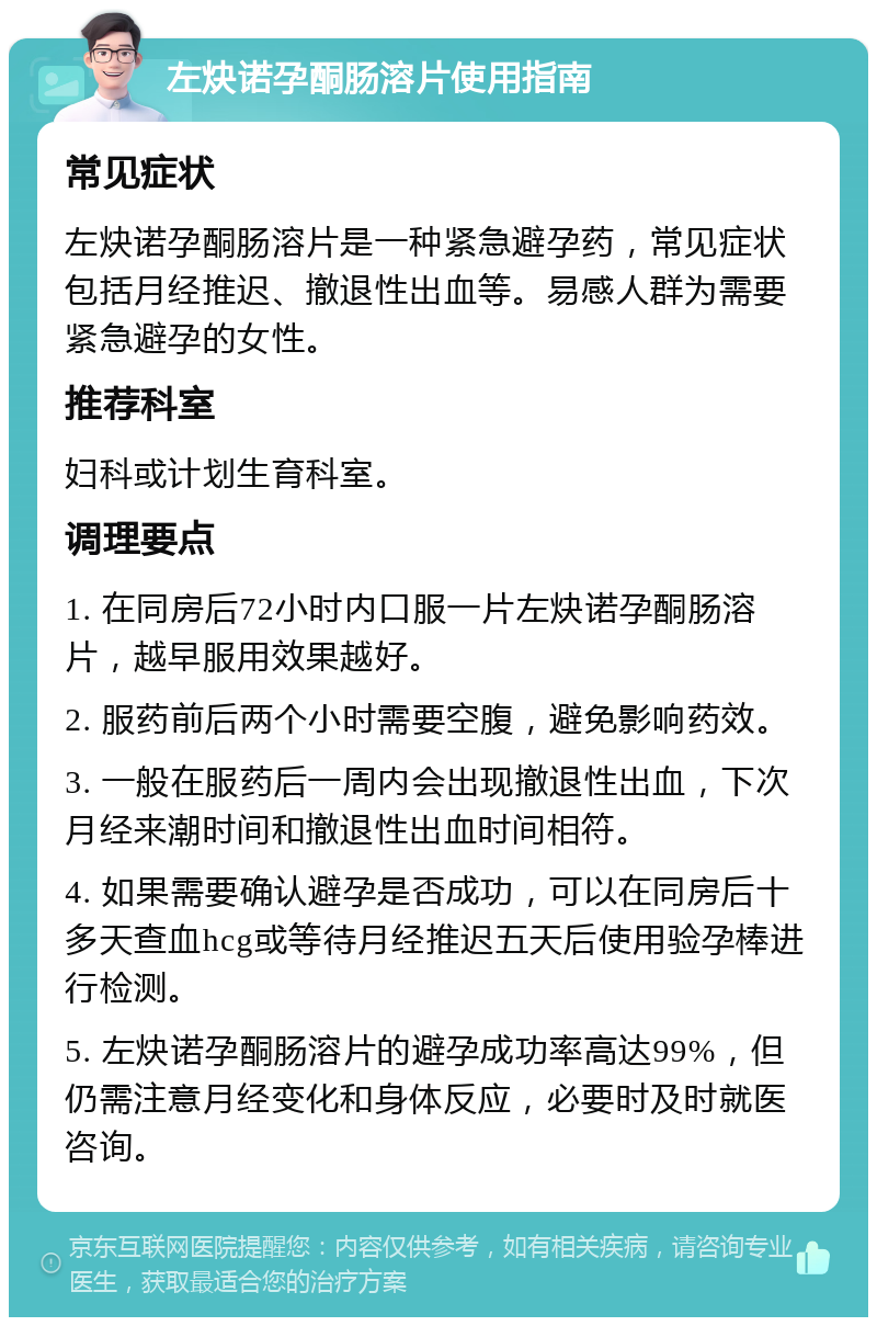 左炔诺孕酮肠溶片使用指南 常见症状 左炔诺孕酮肠溶片是一种紧急避孕药，常见症状包括月经推迟、撤退性出血等。易感人群为需要紧急避孕的女性。 推荐科室 妇科或计划生育科室。 调理要点 1. 在同房后72小时内口服一片左炔诺孕酮肠溶片，越早服用效果越好。 2. 服药前后两个小时需要空腹，避免影响药效。 3. 一般在服药后一周内会出现撤退性出血，下次月经来潮时间和撤退性出血时间相符。 4. 如果需要确认避孕是否成功，可以在同房后十多天查血hcg或等待月经推迟五天后使用验孕棒进行检测。 5. 左炔诺孕酮肠溶片的避孕成功率高达99%，但仍需注意月经变化和身体反应，必要时及时就医咨询。