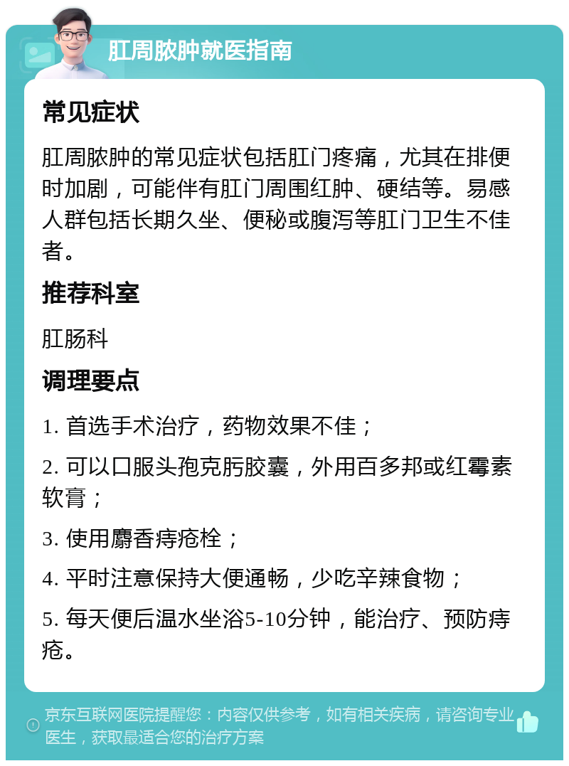 肛周脓肿就医指南 常见症状 肛周脓肿的常见症状包括肛门疼痛，尤其在排便时加剧，可能伴有肛门周围红肿、硬结等。易感人群包括长期久坐、便秘或腹泻等肛门卫生不佳者。 推荐科室 肛肠科 调理要点 1. 首选手术治疗，药物效果不佳； 2. 可以口服头孢克肟胶囊，外用百多邦或红霉素软膏； 3. 使用麝香痔疮栓； 4. 平时注意保持大便通畅，少吃辛辣食物； 5. 每天便后温水坐浴5-10分钟，能治疗、预防痔疮。