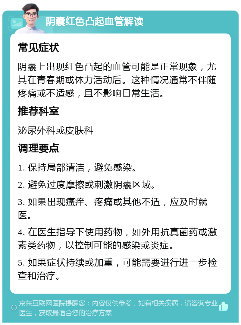 阴囊红色凸起血管解读 常见症状 阴囊上出现红色凸起的血管可能是正常现象，尤其在青春期或体力活动后。这种情况通常不伴随疼痛或不适感，且不影响日常生活。 推荐科室 泌尿外科或皮肤科 调理要点 1. 保持局部清洁，避免感染。 2. 避免过度摩擦或刺激阴囊区域。 3. 如果出现瘙痒、疼痛或其他不适，应及时就医。 4. 在医生指导下使用药物，如外用抗真菌药或激素类药物，以控制可能的感染或炎症。 5. 如果症状持续或加重，可能需要进行进一步检查和治疗。