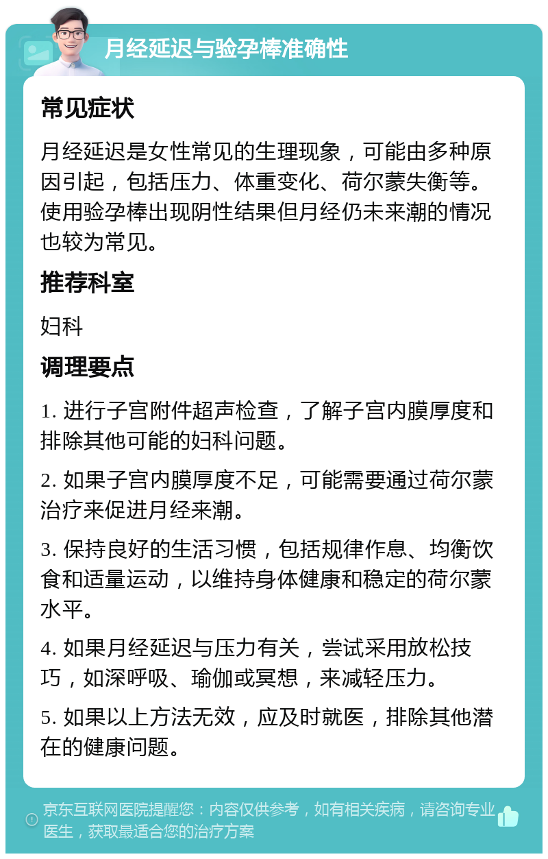 月经延迟与验孕棒准确性 常见症状 月经延迟是女性常见的生理现象，可能由多种原因引起，包括压力、体重变化、荷尔蒙失衡等。使用验孕棒出现阴性结果但月经仍未来潮的情况也较为常见。 推荐科室 妇科 调理要点 1. 进行子宫附件超声检查，了解子宫内膜厚度和排除其他可能的妇科问题。 2. 如果子宫内膜厚度不足，可能需要通过荷尔蒙治疗来促进月经来潮。 3. 保持良好的生活习惯，包括规律作息、均衡饮食和适量运动，以维持身体健康和稳定的荷尔蒙水平。 4. 如果月经延迟与压力有关，尝试采用放松技巧，如深呼吸、瑜伽或冥想，来减轻压力。 5. 如果以上方法无效，应及时就医，排除其他潜在的健康问题。