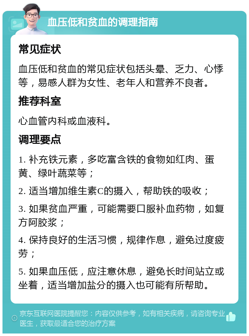 血压低和贫血的调理指南 常见症状 血压低和贫血的常见症状包括头晕、乏力、心悸等，易感人群为女性、老年人和营养不良者。 推荐科室 心血管内科或血液科。 调理要点 1. 补充铁元素，多吃富含铁的食物如红肉、蛋黄、绿叶蔬菜等； 2. 适当增加维生素C的摄入，帮助铁的吸收； 3. 如果贫血严重，可能需要口服补血药物，如复方阿胶浆； 4. 保持良好的生活习惯，规律作息，避免过度疲劳； 5. 如果血压低，应注意休息，避免长时间站立或坐着，适当增加盐分的摄入也可能有所帮助。