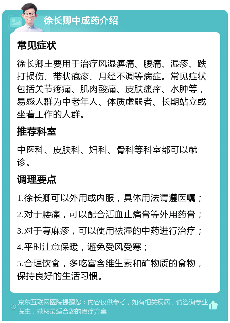 徐长卿中成药介绍 常见症状 徐长卿主要用于治疗风湿痹痛、腰痛、湿疹、跌打损伤、带状疱疹、月经不调等病症。常见症状包括关节疼痛、肌肉酸痛、皮肤瘙痒、水肿等，易感人群为中老年人、体质虚弱者、长期站立或坐着工作的人群。 推荐科室 中医科、皮肤科、妇科、骨科等科室都可以就诊。 调理要点 1.徐长卿可以外用或内服，具体用法请遵医嘱； 2.对于腰痛，可以配合活血止痛膏等外用药膏； 3.对于荨麻疹，可以使用祛湿的中药进行治疗； 4.平时注意保暖，避免受风受寒； 5.合理饮食，多吃富含维生素和矿物质的食物，保持良好的生活习惯。