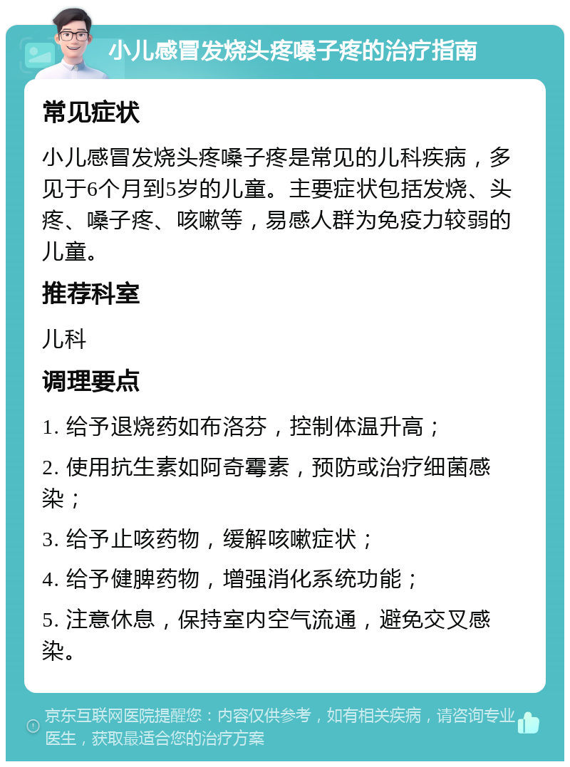 小儿感冒发烧头疼嗓子疼的治疗指南 常见症状 小儿感冒发烧头疼嗓子疼是常见的儿科疾病，多见于6个月到5岁的儿童。主要症状包括发烧、头疼、嗓子疼、咳嗽等，易感人群为免疫力较弱的儿童。 推荐科室 儿科 调理要点 1. 给予退烧药如布洛芬，控制体温升高； 2. 使用抗生素如阿奇霉素，预防或治疗细菌感染； 3. 给予止咳药物，缓解咳嗽症状； 4. 给予健脾药物，增强消化系统功能； 5. 注意休息，保持室内空气流通，避免交叉感染。