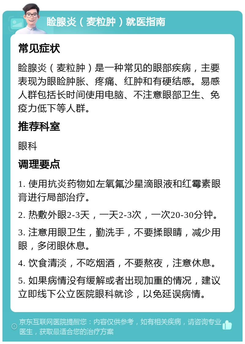 睑腺炎（麦粒肿）就医指南 常见症状 睑腺炎（麦粒肿）是一种常见的眼部疾病，主要表现为眼睑肿胀、疼痛、红肿和有硬结感。易感人群包括长时间使用电脑、不注意眼部卫生、免疫力低下等人群。 推荐科室 眼科 调理要点 1. 使用抗炎药物如左氧氟沙星滴眼液和红霉素眼膏进行局部治疗。 2. 热敷外眼2-3天，一天2-3次，一次20-30分钟。 3. 注意用眼卫生，勤洗手，不要揉眼睛，减少用眼，多闭眼休息。 4. 饮食清淡，不吃烟酒，不要熬夜，注意休息。 5. 如果病情没有缓解或者出现加重的情况，建议立即线下公立医院眼科就诊，以免延误病情。