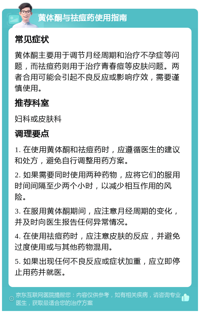 黄体酮与祛痘药使用指南 常见症状 黄体酮主要用于调节月经周期和治疗不孕症等问题，而祛痘药则用于治疗青春痘等皮肤问题。两者合用可能会引起不良反应或影响疗效，需要谨慎使用。 推荐科室 妇科或皮肤科 调理要点 1. 在使用黄体酮和祛痘药时，应遵循医生的建议和处方，避免自行调整用药方案。 2. 如果需要同时使用两种药物，应将它们的服用时间间隔至少两个小时，以减少相互作用的风险。 3. 在服用黄体酮期间，应注意月经周期的变化，并及时向医生报告任何异常情况。 4. 在使用祛痘药时，应注意皮肤的反应，并避免过度使用或与其他药物混用。 5. 如果出现任何不良反应或症状加重，应立即停止用药并就医。