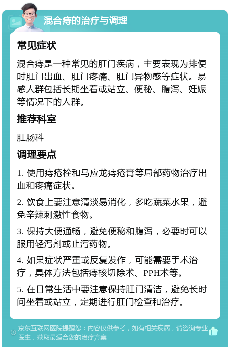 混合痔的治疗与调理 常见症状 混合痔是一种常见的肛门疾病，主要表现为排便时肛门出血、肛门疼痛、肛门异物感等症状。易感人群包括长期坐着或站立、便秘、腹泻、妊娠等情况下的人群。 推荐科室 肛肠科 调理要点 1. 使用痔疮栓和马应龙痔疮膏等局部药物治疗出血和疼痛症状。 2. 饮食上要注意清淡易消化，多吃蔬菜水果，避免辛辣刺激性食物。 3. 保持大便通畅，避免便秘和腹泻，必要时可以服用轻泻剂或止泻药物。 4. 如果症状严重或反复发作，可能需要手术治疗，具体方法包括痔核切除术、PPH术等。 5. 在日常生活中要注意保持肛门清洁，避免长时间坐着或站立，定期进行肛门检查和治疗。