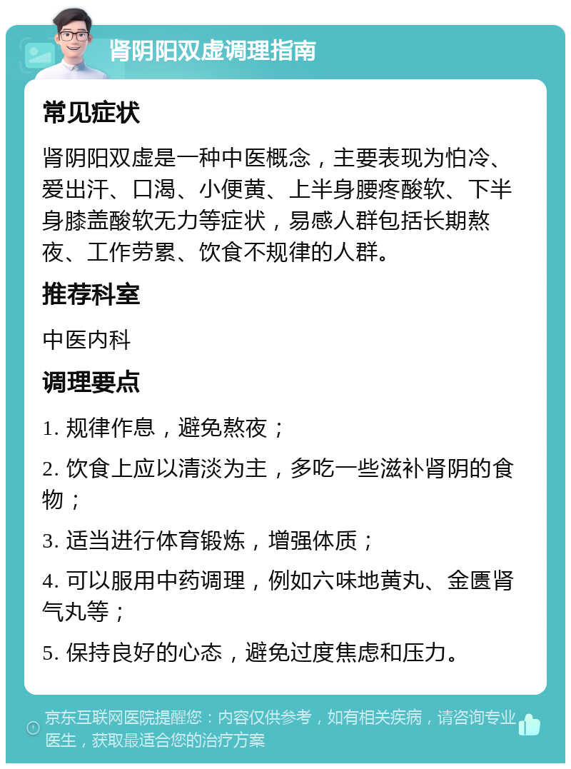 肾阴阳双虚调理指南 常见症状 肾阴阳双虚是一种中医概念，主要表现为怕冷、爱出汗、口渴、小便黄、上半身腰疼酸软、下半身膝盖酸软无力等症状，易感人群包括长期熬夜、工作劳累、饮食不规律的人群。 推荐科室 中医内科 调理要点 1. 规律作息，避免熬夜； 2. 饮食上应以清淡为主，多吃一些滋补肾阴的食物； 3. 适当进行体育锻炼，增强体质； 4. 可以服用中药调理，例如六味地黄丸、金匮肾气丸等； 5. 保持良好的心态，避免过度焦虑和压力。