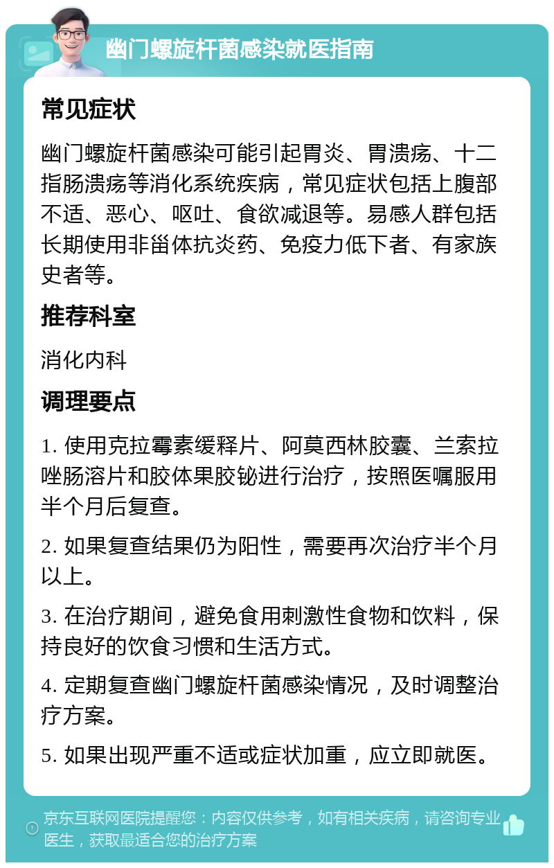 幽门螺旋杆菌感染就医指南 常见症状 幽门螺旋杆菌感染可能引起胃炎、胃溃疡、十二指肠溃疡等消化系统疾病，常见症状包括上腹部不适、恶心、呕吐、食欲减退等。易感人群包括长期使用非甾体抗炎药、免疫力低下者、有家族史者等。 推荐科室 消化内科 调理要点 1. 使用克拉霉素缓释片、阿莫西林胶囊、兰索拉唑肠溶片和胶体果胶铋进行治疗，按照医嘱服用半个月后复查。 2. 如果复查结果仍为阳性，需要再次治疗半个月以上。 3. 在治疗期间，避免食用刺激性食物和饮料，保持良好的饮食习惯和生活方式。 4. 定期复查幽门螺旋杆菌感染情况，及时调整治疗方案。 5. 如果出现严重不适或症状加重，应立即就医。