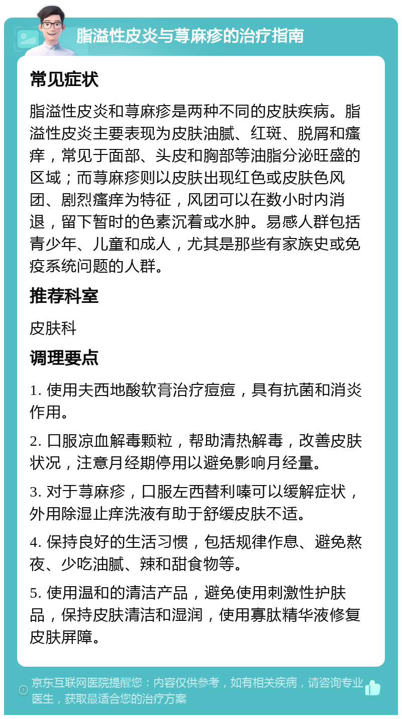 脂溢性皮炎与荨麻疹的治疗指南 常见症状 脂溢性皮炎和荨麻疹是两种不同的皮肤疾病。脂溢性皮炎主要表现为皮肤油腻、红斑、脱屑和瘙痒，常见于面部、头皮和胸部等油脂分泌旺盛的区域；而荨麻疹则以皮肤出现红色或皮肤色风团、剧烈瘙痒为特征，风团可以在数小时内消退，留下暂时的色素沉着或水肿。易感人群包括青少年、儿童和成人，尤其是那些有家族史或免疫系统问题的人群。 推荐科室 皮肤科 调理要点 1. 使用夫西地酸软膏治疗痘痘，具有抗菌和消炎作用。 2. 口服凉血解毒颗粒，帮助清热解毒，改善皮肤状况，注意月经期停用以避免影响月经量。 3. 对于荨麻疹，口服左西替利嗪可以缓解症状，外用除湿止痒洗液有助于舒缓皮肤不适。 4. 保持良好的生活习惯，包括规律作息、避免熬夜、少吃油腻、辣和甜食物等。 5. 使用温和的清洁产品，避免使用刺激性护肤品，保持皮肤清洁和湿润，使用寡肽精华液修复皮肤屏障。