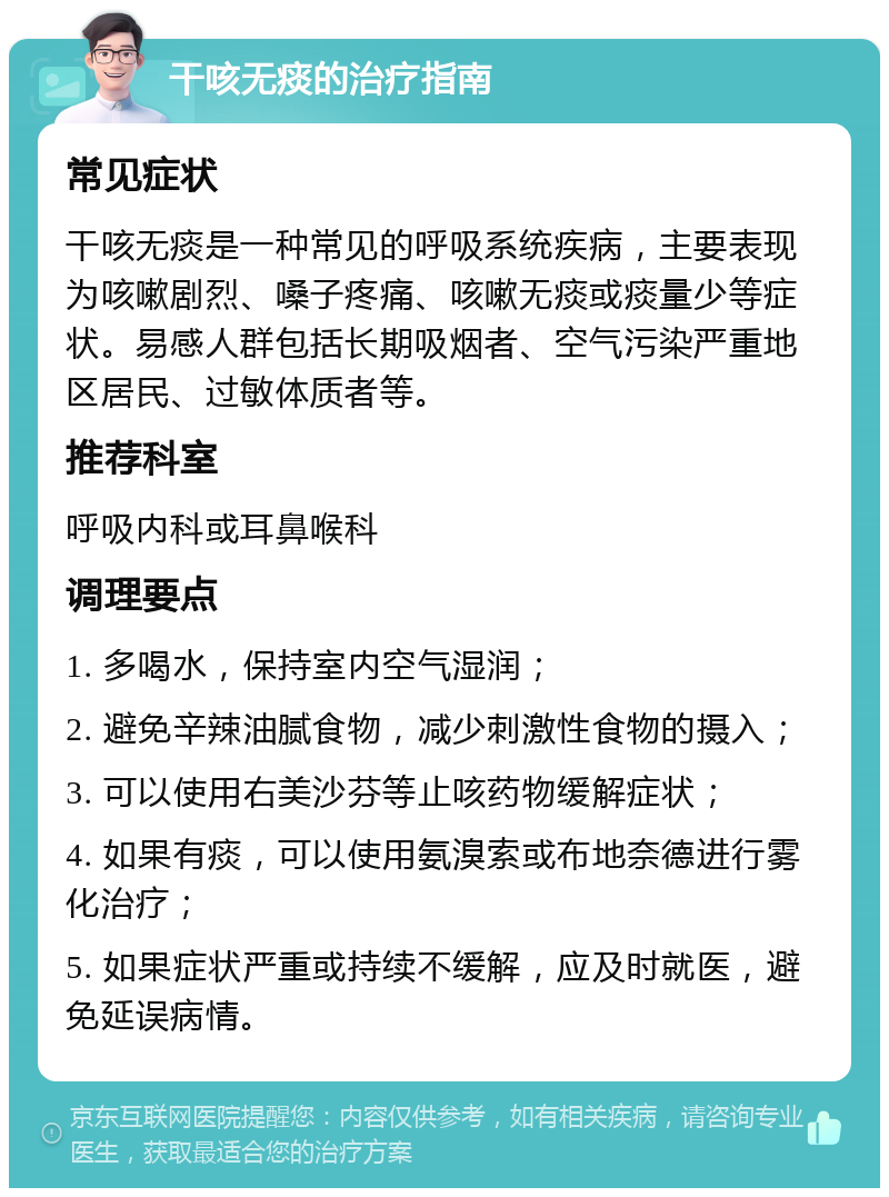 干咳无痰的治疗指南 常见症状 干咳无痰是一种常见的呼吸系统疾病，主要表现为咳嗽剧烈、嗓子疼痛、咳嗽无痰或痰量少等症状。易感人群包括长期吸烟者、空气污染严重地区居民、过敏体质者等。 推荐科室 呼吸内科或耳鼻喉科 调理要点 1. 多喝水，保持室内空气湿润； 2. 避免辛辣油腻食物，减少刺激性食物的摄入； 3. 可以使用右美沙芬等止咳药物缓解症状； 4. 如果有痰，可以使用氨溴索或布地奈德进行雾化治疗； 5. 如果症状严重或持续不缓解，应及时就医，避免延误病情。