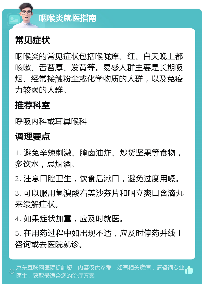 咽喉炎就医指南 常见症状 咽喉炎的常见症状包括喉咙痒、红、白天晚上都咳嗽、舌苔厚、发黄等。易感人群主要是长期吸烟、经常接触粉尘或化学物质的人群，以及免疫力较弱的人群。 推荐科室 呼吸内科或耳鼻喉科 调理要点 1. 避免辛辣刺激、腌卤油炸、炒货坚果等食物，多饮水，忌烟酒。 2. 注意口腔卫生，饮食后漱口，避免过度用嗓。 3. 可以服用氢溴酸右美沙芬片和咽立爽口含滴丸来缓解症状。 4. 如果症状加重，应及时就医。 5. 在用药过程中如出现不适，应及时停药并线上咨询或去医院就诊。