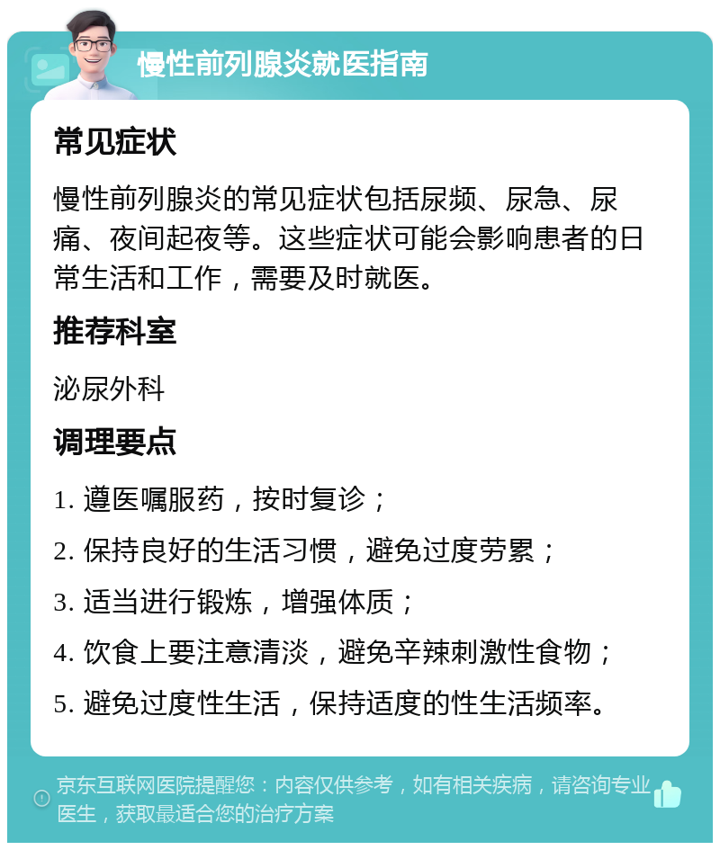 慢性前列腺炎就医指南 常见症状 慢性前列腺炎的常见症状包括尿频、尿急、尿痛、夜间起夜等。这些症状可能会影响患者的日常生活和工作，需要及时就医。 推荐科室 泌尿外科 调理要点 1. 遵医嘱服药，按时复诊； 2. 保持良好的生活习惯，避免过度劳累； 3. 适当进行锻炼，增强体质； 4. 饮食上要注意清淡，避免辛辣刺激性食物； 5. 避免过度性生活，保持适度的性生活频率。