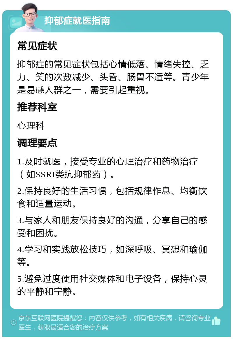 抑郁症就医指南 常见症状 抑郁症的常见症状包括心情低落、情绪失控、乏力、笑的次数减少、头昏、肠胃不适等。青少年是易感人群之一，需要引起重视。 推荐科室 心理科 调理要点 1.及时就医，接受专业的心理治疗和药物治疗（如SSRI类抗抑郁药）。 2.保持良好的生活习惯，包括规律作息、均衡饮食和适量运动。 3.与家人和朋友保持良好的沟通，分享自己的感受和困扰。 4.学习和实践放松技巧，如深呼吸、冥想和瑜伽等。 5.避免过度使用社交媒体和电子设备，保持心灵的平静和宁静。