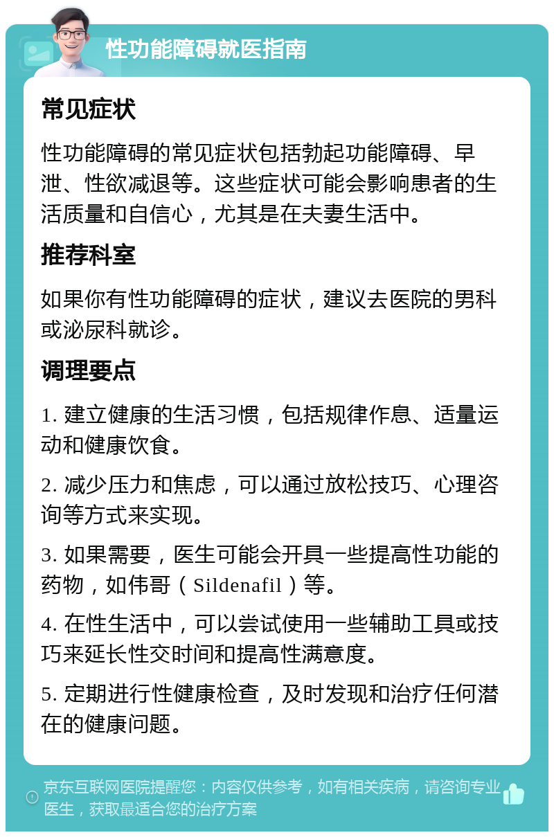 性功能障碍就医指南 常见症状 性功能障碍的常见症状包括勃起功能障碍、早泄、性欲减退等。这些症状可能会影响患者的生活质量和自信心，尤其是在夫妻生活中。 推荐科室 如果你有性功能障碍的症状，建议去医院的男科或泌尿科就诊。 调理要点 1. 建立健康的生活习惯，包括规律作息、适量运动和健康饮食。 2. 减少压力和焦虑，可以通过放松技巧、心理咨询等方式来实现。 3. 如果需要，医生可能会开具一些提高性功能的药物，如伟哥（Sildenafil）等。 4. 在性生活中，可以尝试使用一些辅助工具或技巧来延长性交时间和提高性满意度。 5. 定期进行性健康检查，及时发现和治疗任何潜在的健康问题。