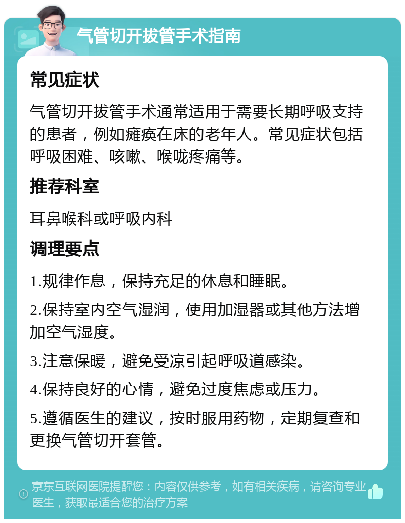 气管切开拔管手术指南 常见症状 气管切开拔管手术通常适用于需要长期呼吸支持的患者，例如瘫痪在床的老年人。常见症状包括呼吸困难、咳嗽、喉咙疼痛等。 推荐科室 耳鼻喉科或呼吸内科 调理要点 1.规律作息，保持充足的休息和睡眠。 2.保持室内空气湿润，使用加湿器或其他方法增加空气湿度。 3.注意保暖，避免受凉引起呼吸道感染。 4.保持良好的心情，避免过度焦虑或压力。 5.遵循医生的建议，按时服用药物，定期复查和更换气管切开套管。