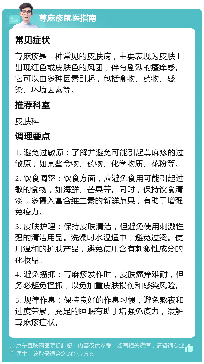 荨麻疹就医指南 常见症状 荨麻疹是一种常见的皮肤病，主要表现为皮肤上出现红色或皮肤色的风团，伴有剧烈的瘙痒感。它可以由多种因素引起，包括食物、药物、感染、环境因素等。 推荐科室 皮肤科 调理要点 1. 避免过敏原：了解并避免可能引起荨麻疹的过敏原，如某些食物、药物、化学物质、花粉等。 2. 饮食调整：饮食方面，应避免食用可能引起过敏的食物，如海鲜、芒果等。同时，保持饮食清淡，多摄入富含维生素的新鲜蔬果，有助于增强免疫力。 3. 皮肤护理：保持皮肤清洁，但避免使用刺激性强的清洁用品。洗澡时水温适中，避免过烫。使用温和的护肤产品，避免使用含有刺激性成分的化妆品。 4. 避免搔抓：荨麻疹发作时，皮肤瘙痒难耐，但务必避免搔抓，以免加重皮肤损伤和感染风险。 5. 规律作息：保持良好的作息习惯，避免熬夜和过度劳累。充足的睡眠有助于增强免疫力，缓解荨麻疹症状。