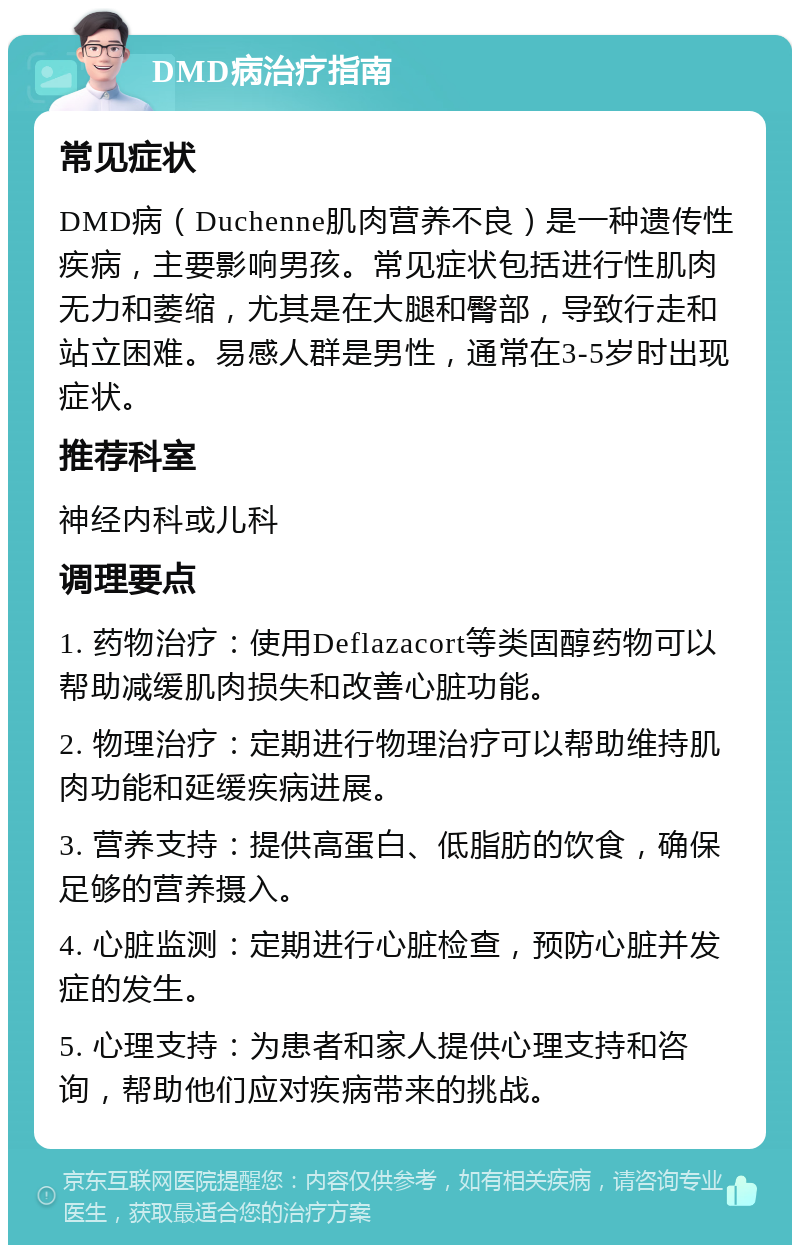 DMD病治疗指南 常见症状 DMD病（Duchenne肌肉营养不良）是一种遗传性疾病，主要影响男孩。常见症状包括进行性肌肉无力和萎缩，尤其是在大腿和臀部，导致行走和站立困难。易感人群是男性，通常在3-5岁时出现症状。 推荐科室 神经内科或儿科 调理要点 1. 药物治疗：使用Deflazacort等类固醇药物可以帮助减缓肌肉损失和改善心脏功能。 2. 物理治疗：定期进行物理治疗可以帮助维持肌肉功能和延缓疾病进展。 3. 营养支持：提供高蛋白、低脂肪的饮食，确保足够的营养摄入。 4. 心脏监测：定期进行心脏检查，预防心脏并发症的发生。 5. 心理支持：为患者和家人提供心理支持和咨询，帮助他们应对疾病带来的挑战。