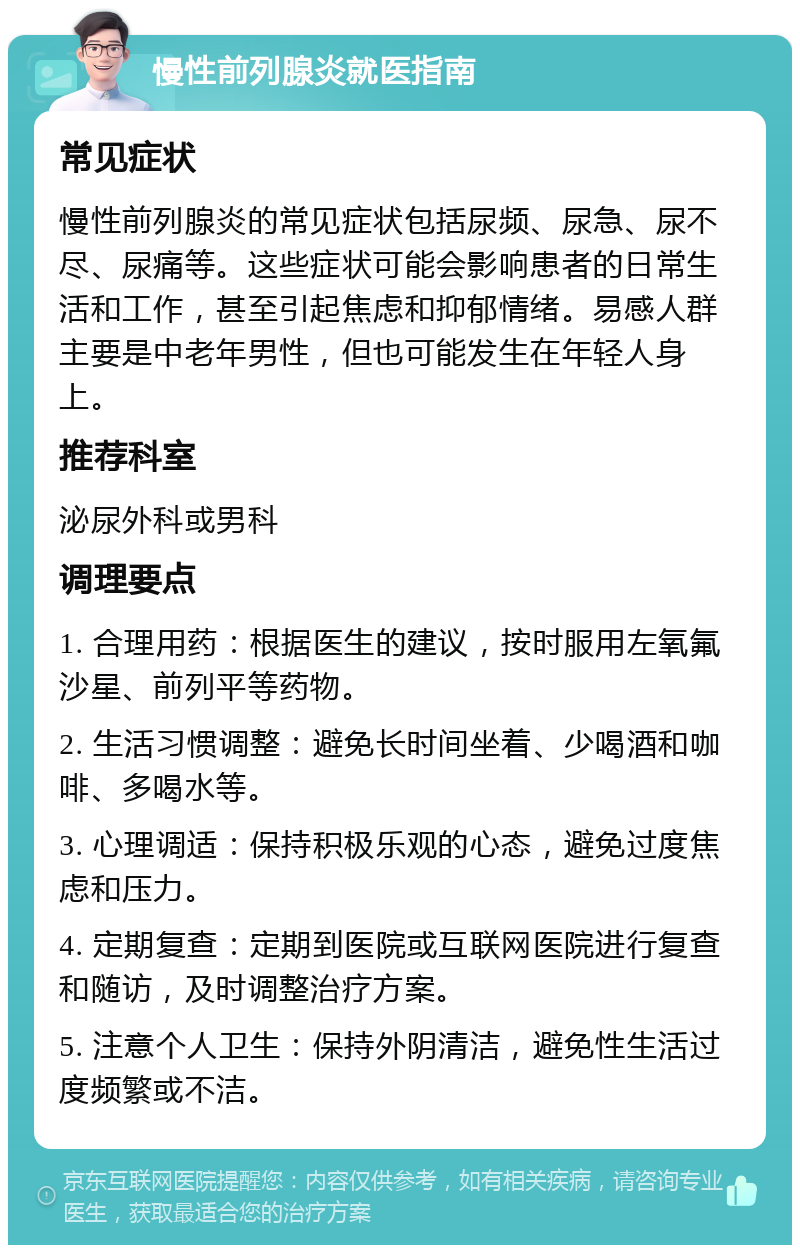 慢性前列腺炎就医指南 常见症状 慢性前列腺炎的常见症状包括尿频、尿急、尿不尽、尿痛等。这些症状可能会影响患者的日常生活和工作，甚至引起焦虑和抑郁情绪。易感人群主要是中老年男性，但也可能发生在年轻人身上。 推荐科室 泌尿外科或男科 调理要点 1. 合理用药：根据医生的建议，按时服用左氧氟沙星、前列平等药物。 2. 生活习惯调整：避免长时间坐着、少喝酒和咖啡、多喝水等。 3. 心理调适：保持积极乐观的心态，避免过度焦虑和压力。 4. 定期复查：定期到医院或互联网医院进行复查和随访，及时调整治疗方案。 5. 注意个人卫生：保持外阴清洁，避免性生活过度频繁或不洁。