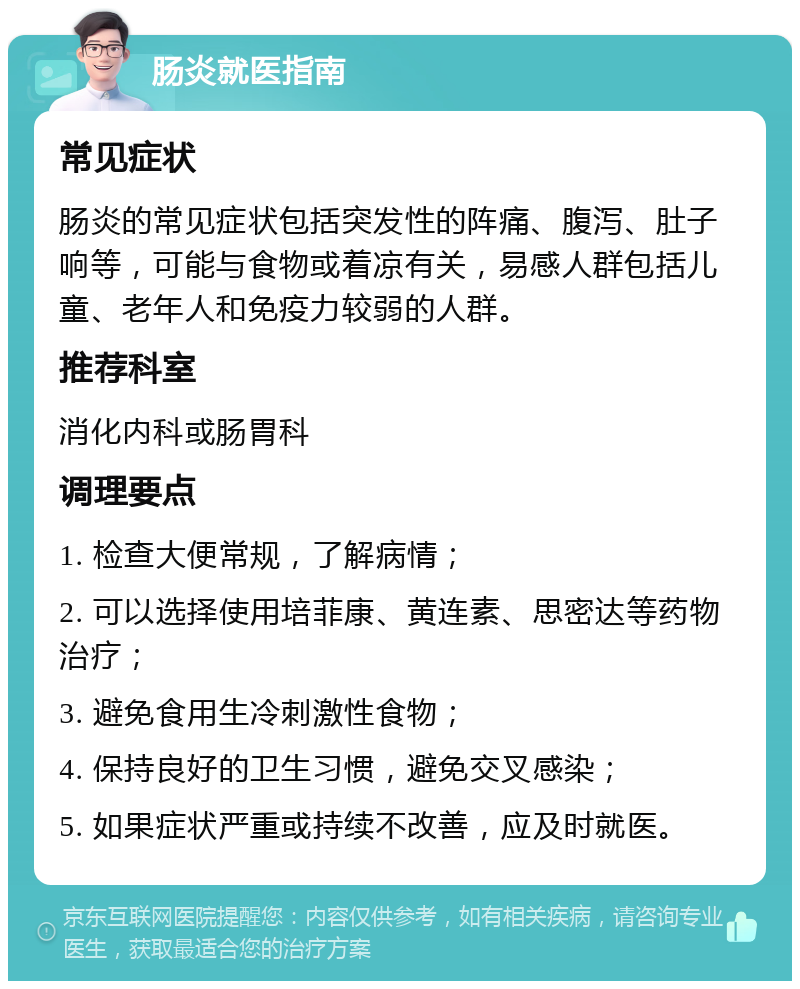 肠炎就医指南 常见症状 肠炎的常见症状包括突发性的阵痛、腹泻、肚子响等，可能与食物或着凉有关，易感人群包括儿童、老年人和免疫力较弱的人群。 推荐科室 消化内科或肠胃科 调理要点 1. 检查大便常规，了解病情； 2. 可以选择使用培菲康、黄连素、思密达等药物治疗； 3. 避免食用生冷刺激性食物； 4. 保持良好的卫生习惯，避免交叉感染； 5. 如果症状严重或持续不改善，应及时就医。