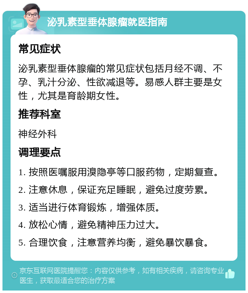 泌乳素型垂体腺瘤就医指南 常见症状 泌乳素型垂体腺瘤的常见症状包括月经不调、不孕、乳汁分泌、性欲减退等。易感人群主要是女性，尤其是育龄期女性。 推荐科室 神经外科 调理要点 1. 按照医嘱服用溴隐亭等口服药物，定期复查。 2. 注意休息，保证充足睡眠，避免过度劳累。 3. 适当进行体育锻炼，增强体质。 4. 放松心情，避免精神压力过大。 5. 合理饮食，注意营养均衡，避免暴饮暴食。