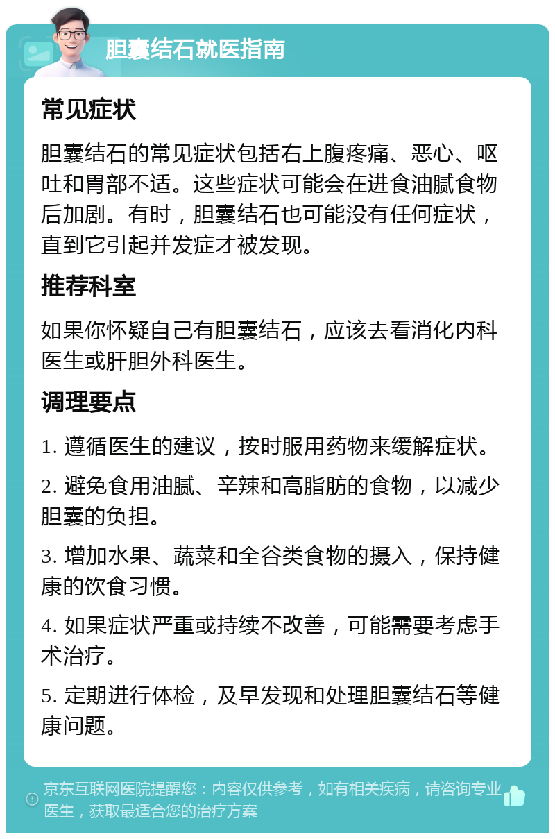 胆囊结石就医指南 常见症状 胆囊结石的常见症状包括右上腹疼痛、恶心、呕吐和胃部不适。这些症状可能会在进食油腻食物后加剧。有时，胆囊结石也可能没有任何症状，直到它引起并发症才被发现。 推荐科室 如果你怀疑自己有胆囊结石，应该去看消化内科医生或肝胆外科医生。 调理要点 1. 遵循医生的建议，按时服用药物来缓解症状。 2. 避免食用油腻、辛辣和高脂肪的食物，以减少胆囊的负担。 3. 增加水果、蔬菜和全谷类食物的摄入，保持健康的饮食习惯。 4. 如果症状严重或持续不改善，可能需要考虑手术治疗。 5. 定期进行体检，及早发现和处理胆囊结石等健康问题。