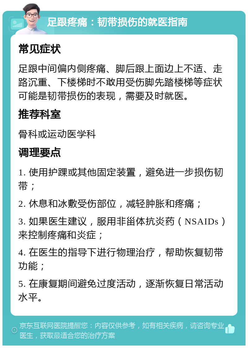 足跟疼痛：韧带损伤的就医指南 常见症状 足跟中间偏内侧疼痛、脚后跟上面边上不适、走路沉重、下楼梯时不敢用受伤脚先踏楼梯等症状可能是韧带损伤的表现，需要及时就医。 推荐科室 骨科或运动医学科 调理要点 1. 使用护踝或其他固定装置，避免进一步损伤韧带； 2. 休息和冰敷受伤部位，减轻肿胀和疼痛； 3. 如果医生建议，服用非甾体抗炎药（NSAIDs）来控制疼痛和炎症； 4. 在医生的指导下进行物理治疗，帮助恢复韧带功能； 5. 在康复期间避免过度活动，逐渐恢复日常活动水平。