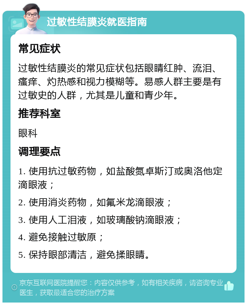 过敏性结膜炎就医指南 常见症状 过敏性结膜炎的常见症状包括眼睛红肿、流泪、瘙痒、灼热感和视力模糊等。易感人群主要是有过敏史的人群，尤其是儿童和青少年。 推荐科室 眼科 调理要点 1. 使用抗过敏药物，如盐酸氮卓斯汀或奥洛他定滴眼液； 2. 使用消炎药物，如氟米龙滴眼液； 3. 使用人工泪液，如玻璃酸钠滴眼液； 4. 避免接触过敏原； 5. 保持眼部清洁，避免揉眼睛。