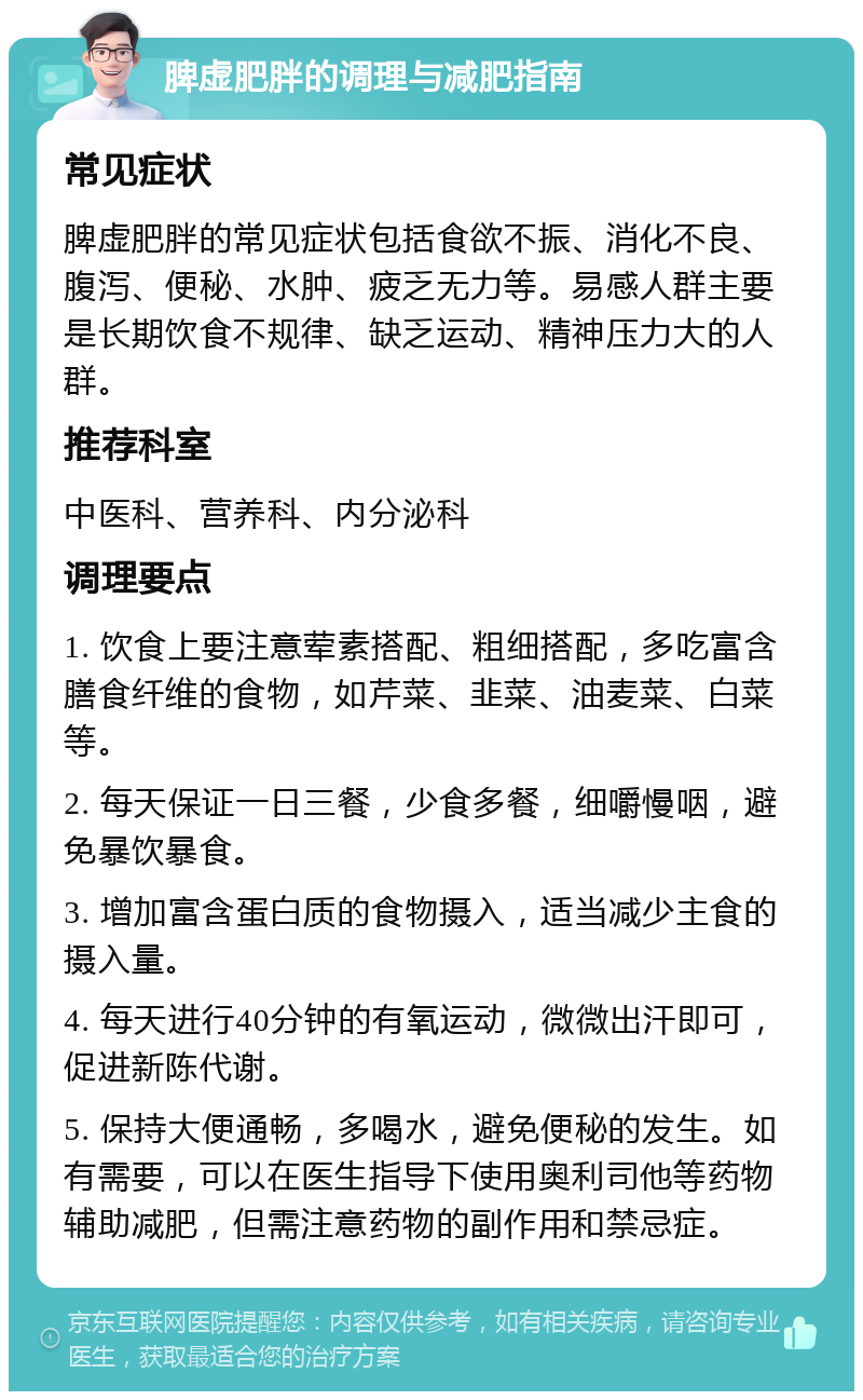 脾虚肥胖的调理与减肥指南 常见症状 脾虚肥胖的常见症状包括食欲不振、消化不良、腹泻、便秘、水肿、疲乏无力等。易感人群主要是长期饮食不规律、缺乏运动、精神压力大的人群。 推荐科室 中医科、营养科、内分泌科 调理要点 1. 饮食上要注意荤素搭配、粗细搭配，多吃富含膳食纤维的食物，如芹菜、韭菜、油麦菜、白菜等。 2. 每天保证一日三餐，少食多餐，细嚼慢咽，避免暴饮暴食。 3. 增加富含蛋白质的食物摄入，适当减少主食的摄入量。 4. 每天进行40分钟的有氧运动，微微出汗即可，促进新陈代谢。 5. 保持大便通畅，多喝水，避免便秘的发生。如有需要，可以在医生指导下使用奥利司他等药物辅助减肥，但需注意药物的副作用和禁忌症。