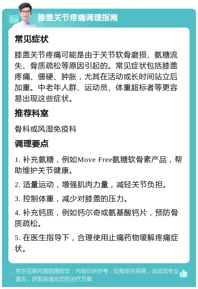 膝盖关节疼痛调理指南 常见症状 膝盖关节疼痛可能是由于关节软骨磨损、氨糖流失、骨质疏松等原因引起的。常见症状包括膝盖疼痛、僵硬、肿胀，尤其在活动或长时间站立后加重。中老年人群、运动员、体重超标者等更容易出现这些症状。 推荐科室 骨科或风湿免疫科 调理要点 1. 补充氨糖，例如Move Free氨糖软骨素产品，帮助维护关节健康。 2. 适量运动，增强肌肉力量，减轻关节负担。 3. 控制体重，减少对膝盖的压力。 4. 补充钙质，例如钙尔奇或氨基酸钙片，预防骨质疏松。 5. 在医生指导下，合理使用止痛药物缓解疼痛症状。