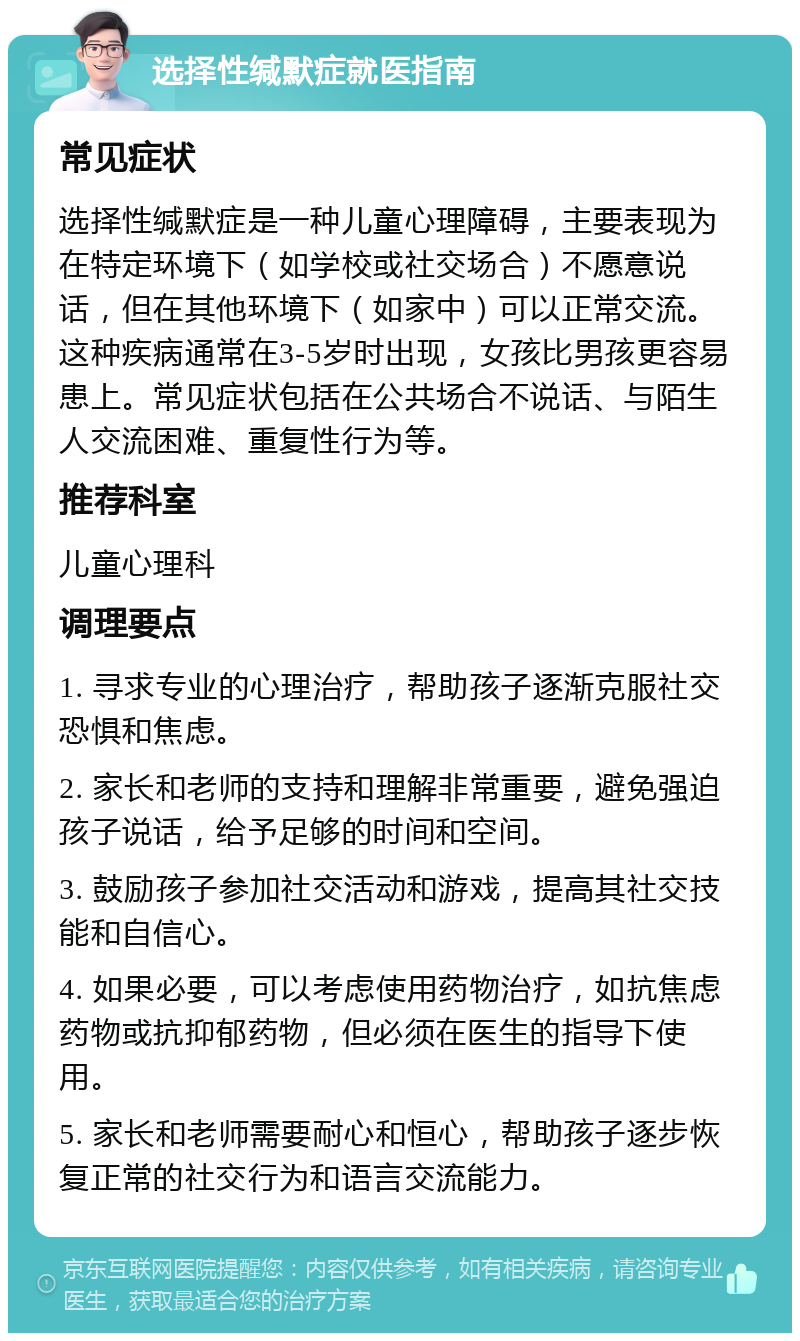 选择性缄默症就医指南 常见症状 选择性缄默症是一种儿童心理障碍，主要表现为在特定环境下（如学校或社交场合）不愿意说话，但在其他环境下（如家中）可以正常交流。这种疾病通常在3-5岁时出现，女孩比男孩更容易患上。常见症状包括在公共场合不说话、与陌生人交流困难、重复性行为等。 推荐科室 儿童心理科 调理要点 1. 寻求专业的心理治疗，帮助孩子逐渐克服社交恐惧和焦虑。 2. 家长和老师的支持和理解非常重要，避免强迫孩子说话，给予足够的时间和空间。 3. 鼓励孩子参加社交活动和游戏，提高其社交技能和自信心。 4. 如果必要，可以考虑使用药物治疗，如抗焦虑药物或抗抑郁药物，但必须在医生的指导下使用。 5. 家长和老师需要耐心和恒心，帮助孩子逐步恢复正常的社交行为和语言交流能力。